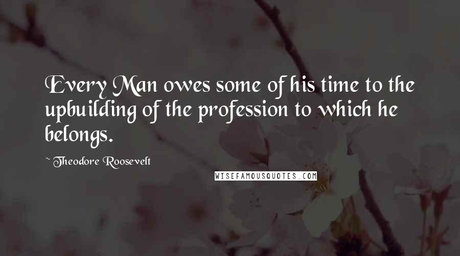 Theodore Roosevelt Quotes: Every Man owes some of his time to the upbuilding of the profession to which he belongs.