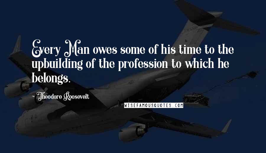 Theodore Roosevelt Quotes: Every Man owes some of his time to the upbuilding of the profession to which he belongs.