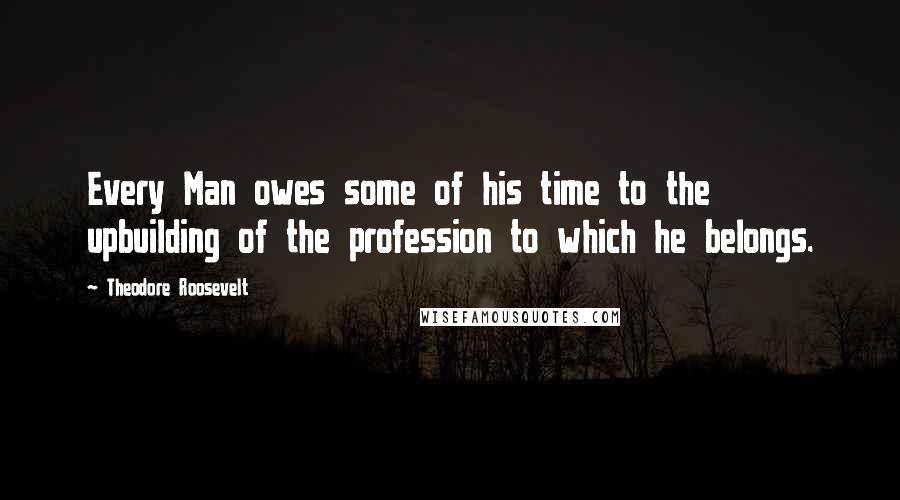 Theodore Roosevelt Quotes: Every Man owes some of his time to the upbuilding of the profession to which he belongs.