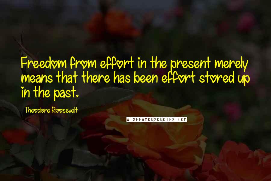 Theodore Roosevelt Quotes: Freedom from effort in the present merely means that there has been effort stored up in the past.