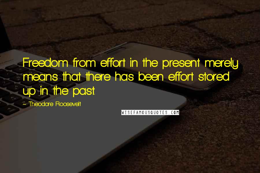 Theodore Roosevelt Quotes: Freedom from effort in the present merely means that there has been effort stored up in the past.