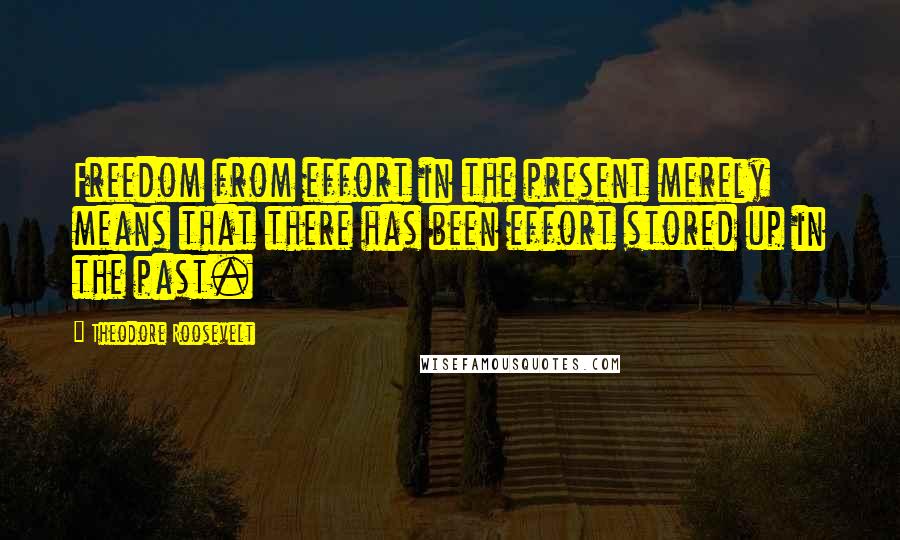 Theodore Roosevelt Quotes: Freedom from effort in the present merely means that there has been effort stored up in the past.