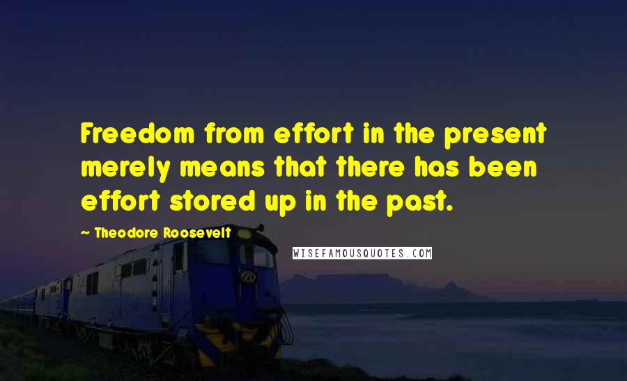 Theodore Roosevelt Quotes: Freedom from effort in the present merely means that there has been effort stored up in the past.