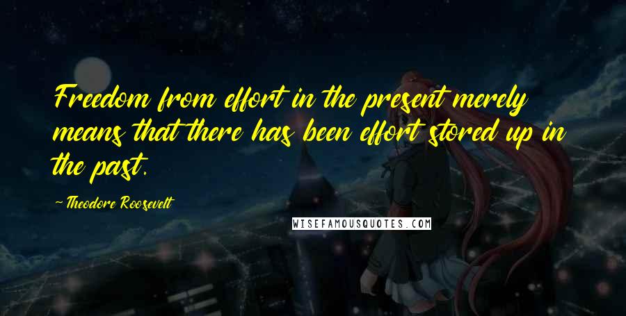 Theodore Roosevelt Quotes: Freedom from effort in the present merely means that there has been effort stored up in the past.