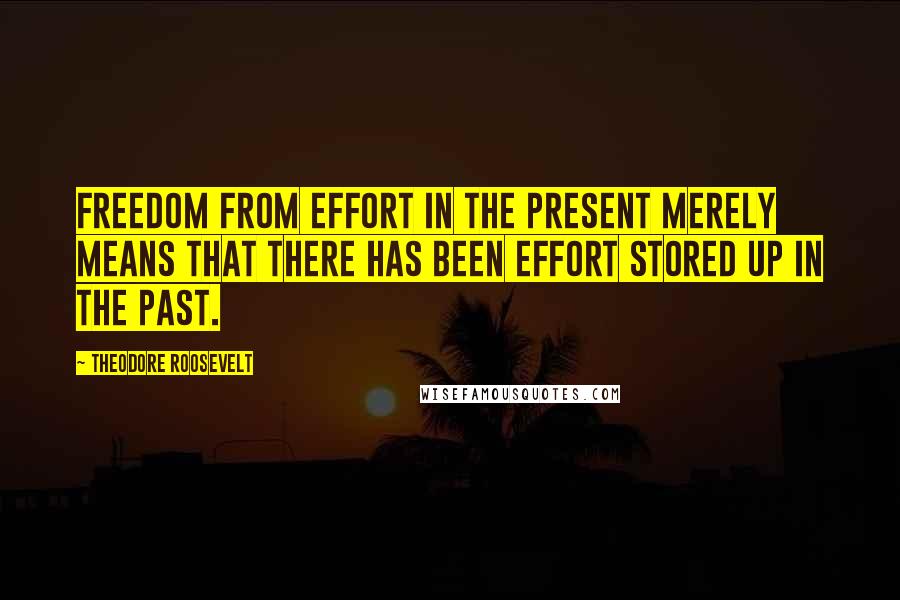 Theodore Roosevelt Quotes: Freedom from effort in the present merely means that there has been effort stored up in the past.