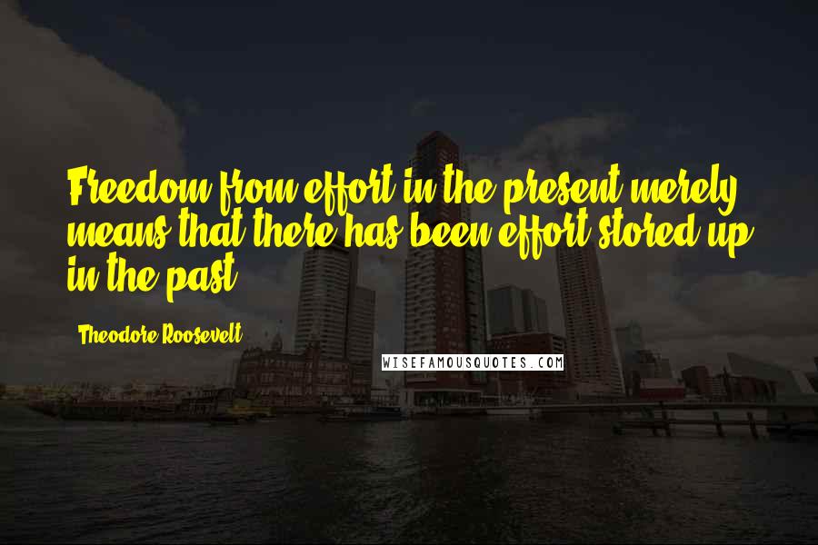 Theodore Roosevelt Quotes: Freedom from effort in the present merely means that there has been effort stored up in the past.