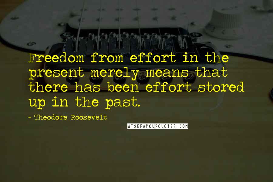 Theodore Roosevelt Quotes: Freedom from effort in the present merely means that there has been effort stored up in the past.