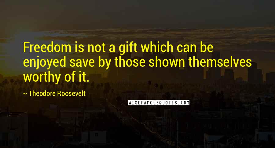 Theodore Roosevelt Quotes: Freedom is not a gift which can be enjoyed save by those shown themselves worthy of it.