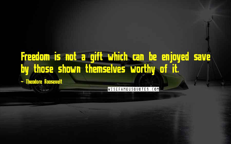 Theodore Roosevelt Quotes: Freedom is not a gift which can be enjoyed save by those shown themselves worthy of it.
