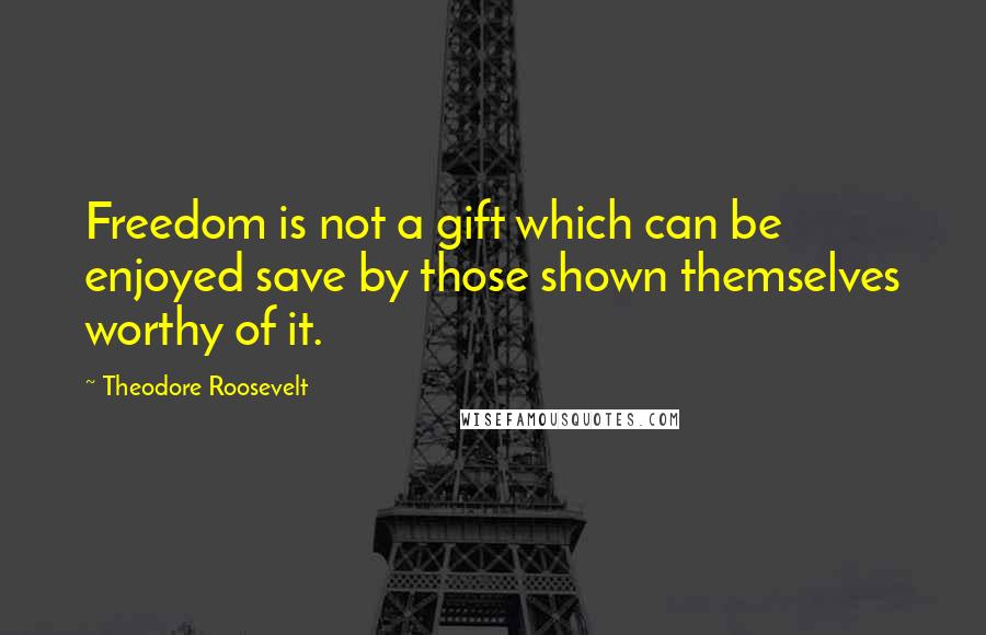 Theodore Roosevelt Quotes: Freedom is not a gift which can be enjoyed save by those shown themselves worthy of it.