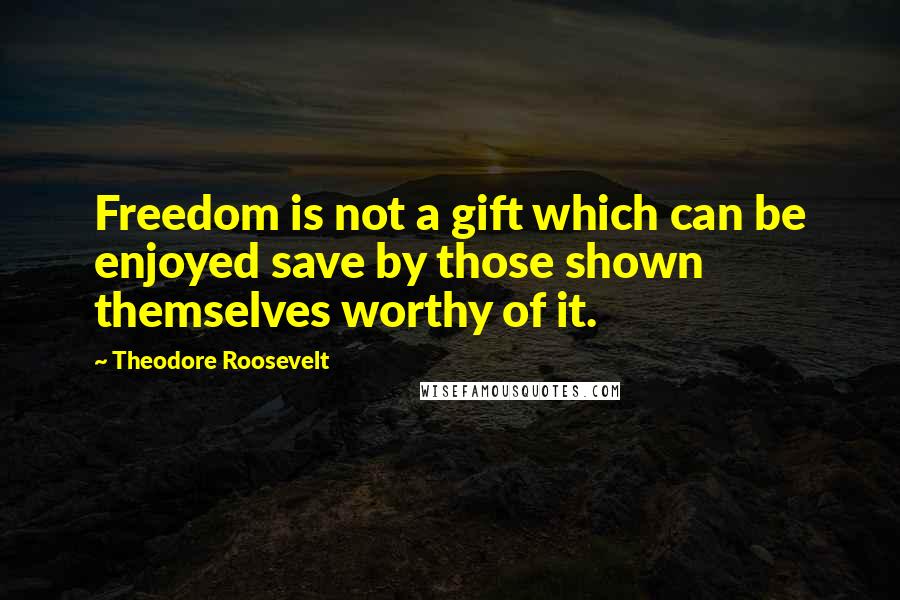 Theodore Roosevelt Quotes: Freedom is not a gift which can be enjoyed save by those shown themselves worthy of it.