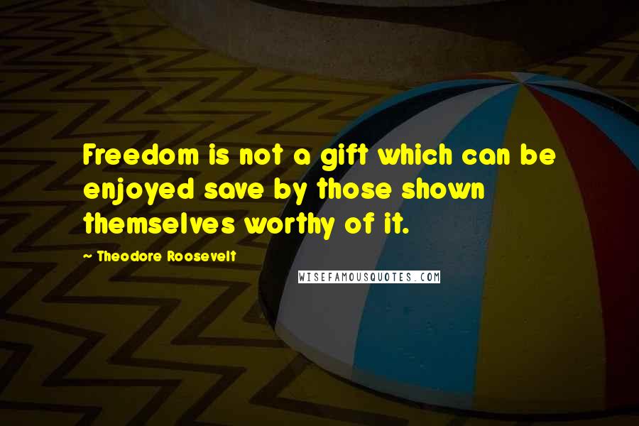 Theodore Roosevelt Quotes: Freedom is not a gift which can be enjoyed save by those shown themselves worthy of it.