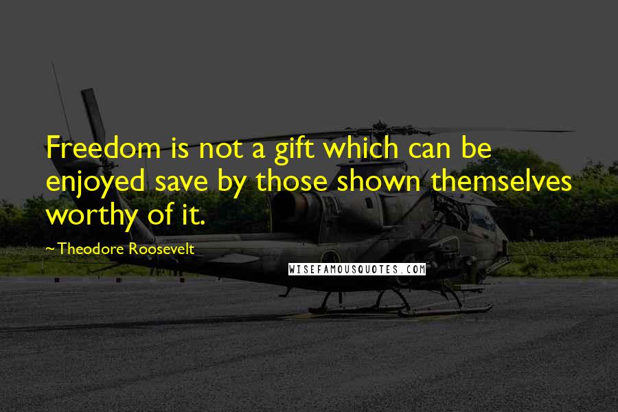 Theodore Roosevelt Quotes: Freedom is not a gift which can be enjoyed save by those shown themselves worthy of it.