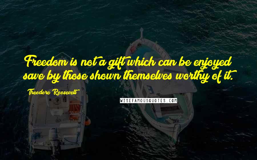 Theodore Roosevelt Quotes: Freedom is not a gift which can be enjoyed save by those shown themselves worthy of it.