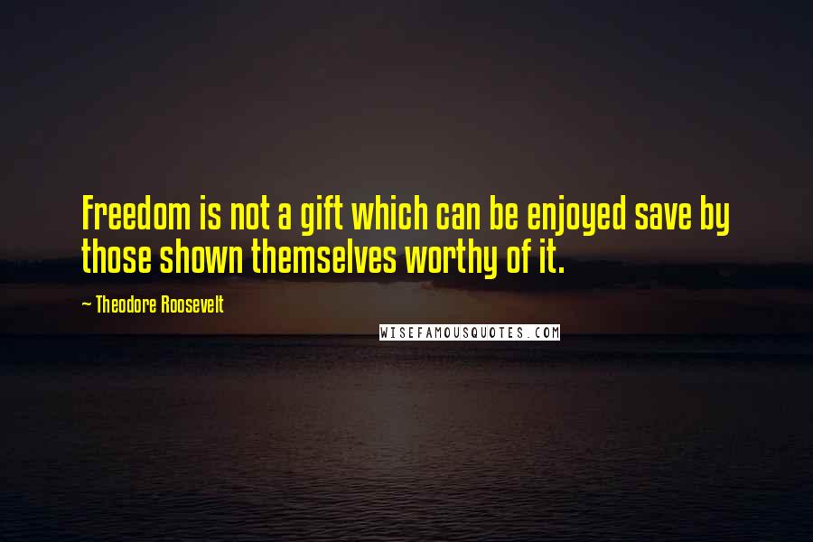 Theodore Roosevelt Quotes: Freedom is not a gift which can be enjoyed save by those shown themselves worthy of it.