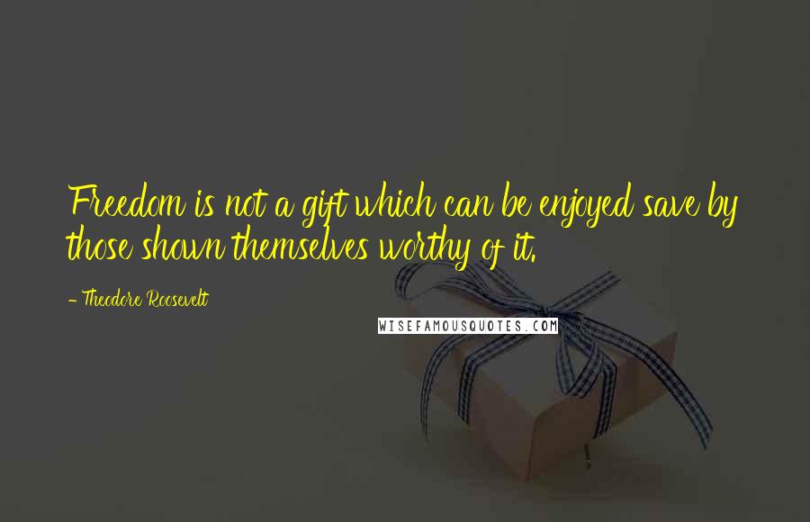 Theodore Roosevelt Quotes: Freedom is not a gift which can be enjoyed save by those shown themselves worthy of it.