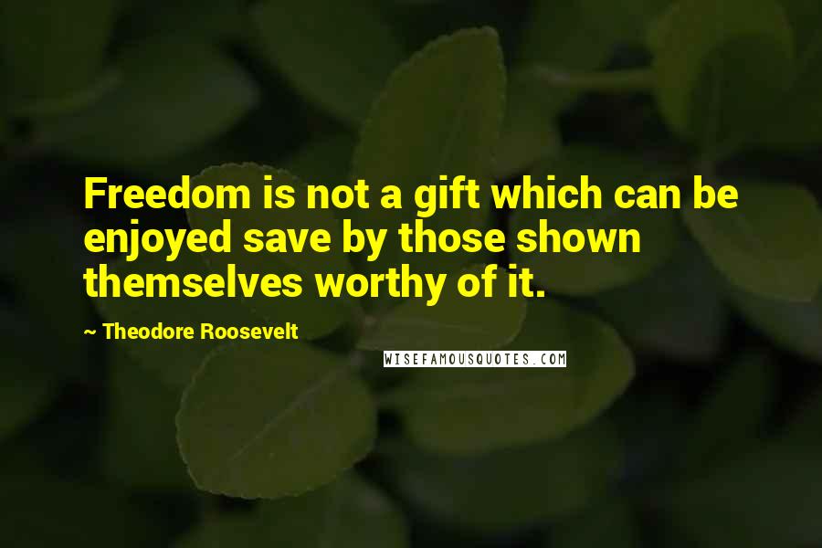 Theodore Roosevelt Quotes: Freedom is not a gift which can be enjoyed save by those shown themselves worthy of it.