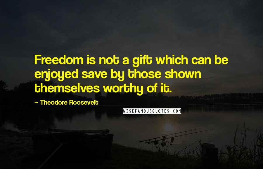 Theodore Roosevelt Quotes: Freedom is not a gift which can be enjoyed save by those shown themselves worthy of it.