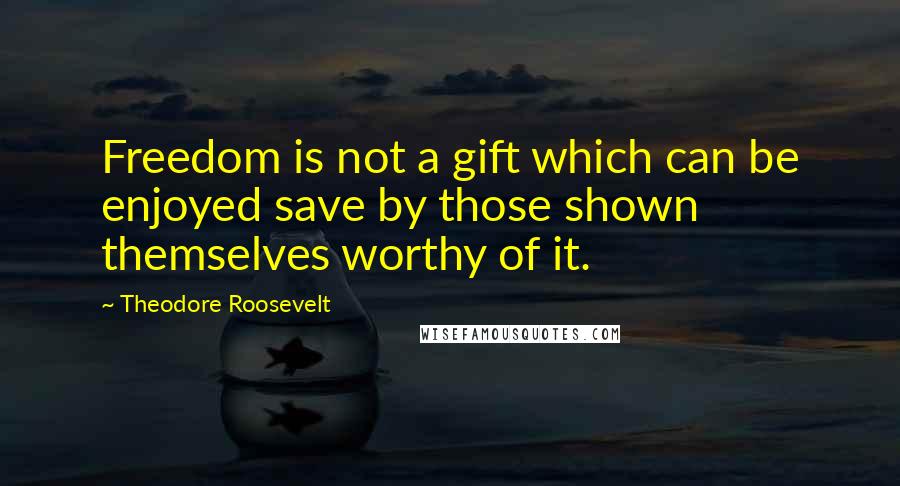 Theodore Roosevelt Quotes: Freedom is not a gift which can be enjoyed save by those shown themselves worthy of it.