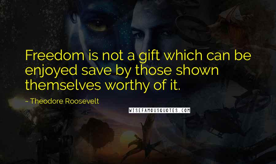 Theodore Roosevelt Quotes: Freedom is not a gift which can be enjoyed save by those shown themselves worthy of it.