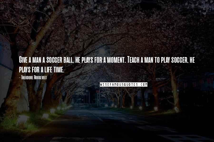 Theodore Roosevelt Quotes: Give a man a soccer ball, he plays for a moment. Teach a man to play soccer, he plays for a life time.