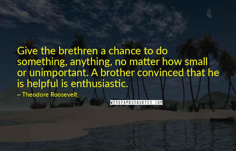 Theodore Roosevelt Quotes: Give the brethren a chance to do something, anything, no matter how small or unimportant. A brother convinced that he is helpful is enthusiastic.