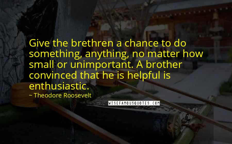 Theodore Roosevelt Quotes: Give the brethren a chance to do something, anything, no matter how small or unimportant. A brother convinced that he is helpful is enthusiastic.