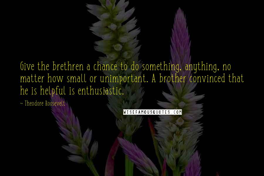 Theodore Roosevelt Quotes: Give the brethren a chance to do something, anything, no matter how small or unimportant. A brother convinced that he is helpful is enthusiastic.