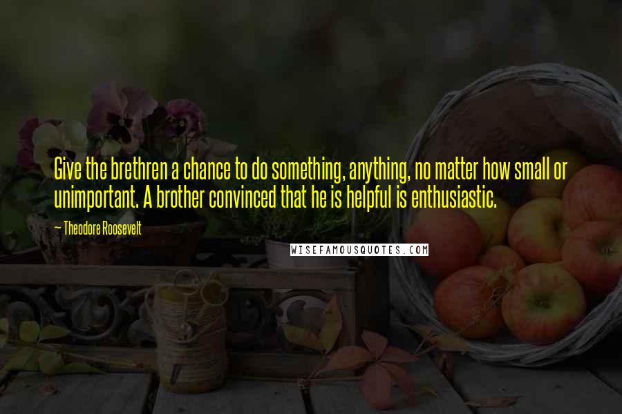 Theodore Roosevelt Quotes: Give the brethren a chance to do something, anything, no matter how small or unimportant. A brother convinced that he is helpful is enthusiastic.
