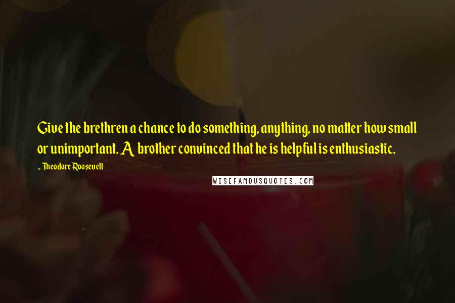 Theodore Roosevelt Quotes: Give the brethren a chance to do something, anything, no matter how small or unimportant. A brother convinced that he is helpful is enthusiastic.