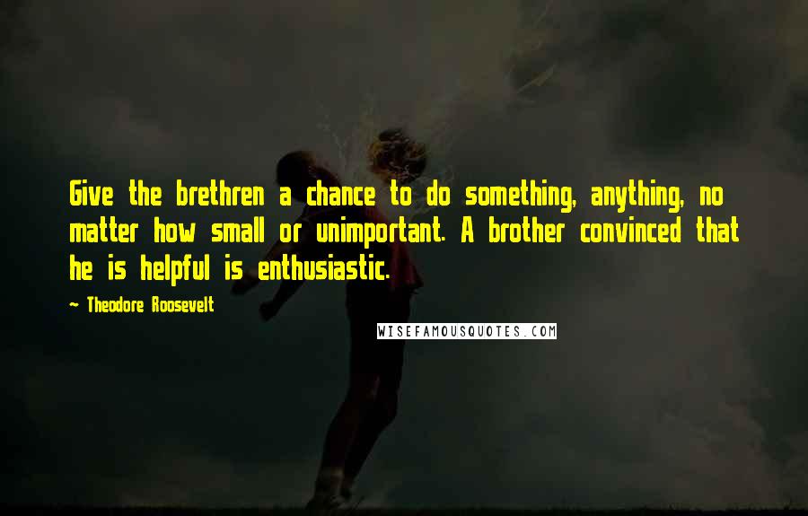 Theodore Roosevelt Quotes: Give the brethren a chance to do something, anything, no matter how small or unimportant. A brother convinced that he is helpful is enthusiastic.