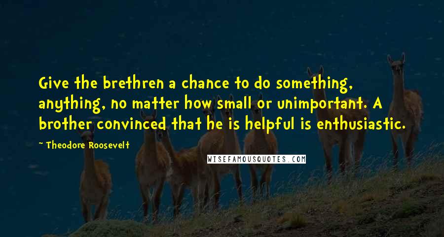 Theodore Roosevelt Quotes: Give the brethren a chance to do something, anything, no matter how small or unimportant. A brother convinced that he is helpful is enthusiastic.