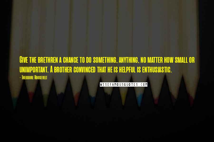 Theodore Roosevelt Quotes: Give the brethren a chance to do something, anything, no matter how small or unimportant. A brother convinced that he is helpful is enthusiastic.