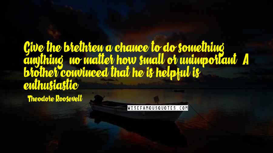 Theodore Roosevelt Quotes: Give the brethren a chance to do something, anything, no matter how small or unimportant. A brother convinced that he is helpful is enthusiastic.