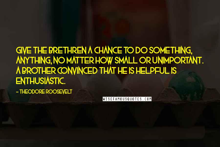 Theodore Roosevelt Quotes: Give the brethren a chance to do something, anything, no matter how small or unimportant. A brother convinced that he is helpful is enthusiastic.