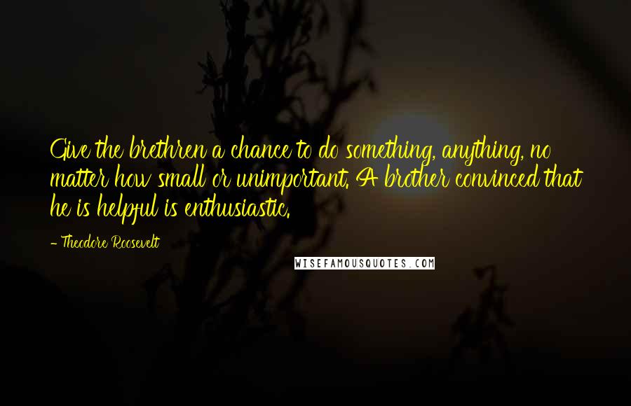 Theodore Roosevelt Quotes: Give the brethren a chance to do something, anything, no matter how small or unimportant. A brother convinced that he is helpful is enthusiastic.