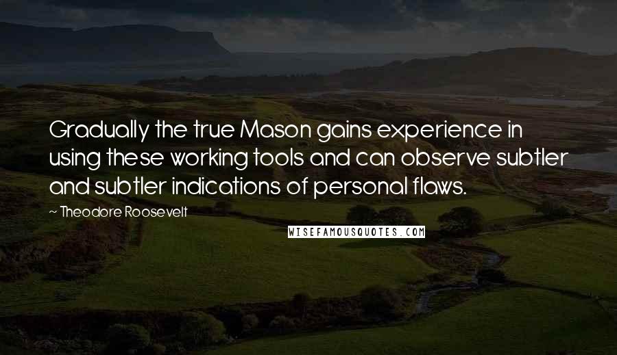 Theodore Roosevelt Quotes: Gradually the true Mason gains experience in using these working tools and can observe subtler and subtler indications of personal flaws.