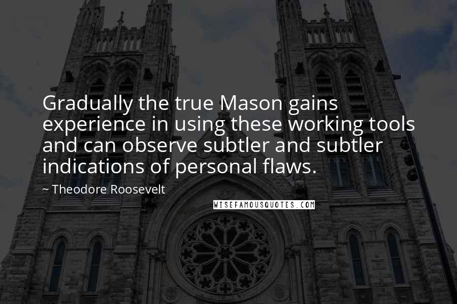 Theodore Roosevelt Quotes: Gradually the true Mason gains experience in using these working tools and can observe subtler and subtler indications of personal flaws.