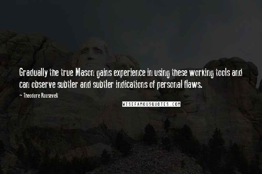 Theodore Roosevelt Quotes: Gradually the true Mason gains experience in using these working tools and can observe subtler and subtler indications of personal flaws.