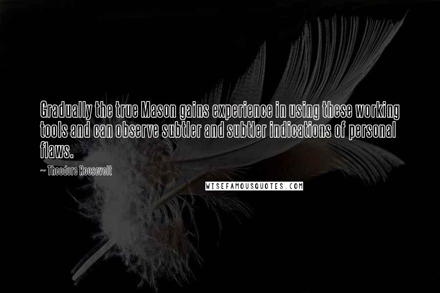 Theodore Roosevelt Quotes: Gradually the true Mason gains experience in using these working tools and can observe subtler and subtler indications of personal flaws.