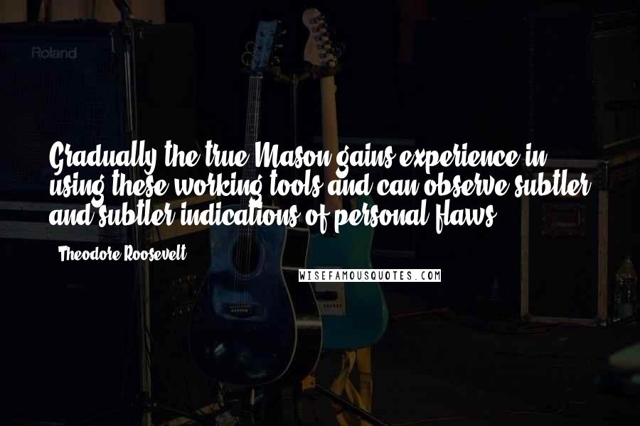 Theodore Roosevelt Quotes: Gradually the true Mason gains experience in using these working tools and can observe subtler and subtler indications of personal flaws.