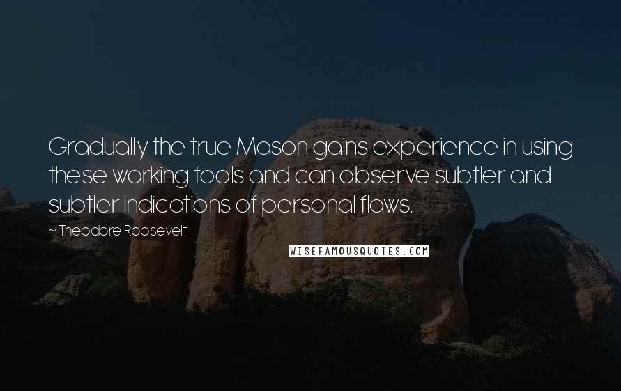 Theodore Roosevelt Quotes: Gradually the true Mason gains experience in using these working tools and can observe subtler and subtler indications of personal flaws.