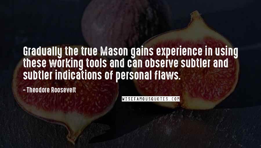 Theodore Roosevelt Quotes: Gradually the true Mason gains experience in using these working tools and can observe subtler and subtler indications of personal flaws.