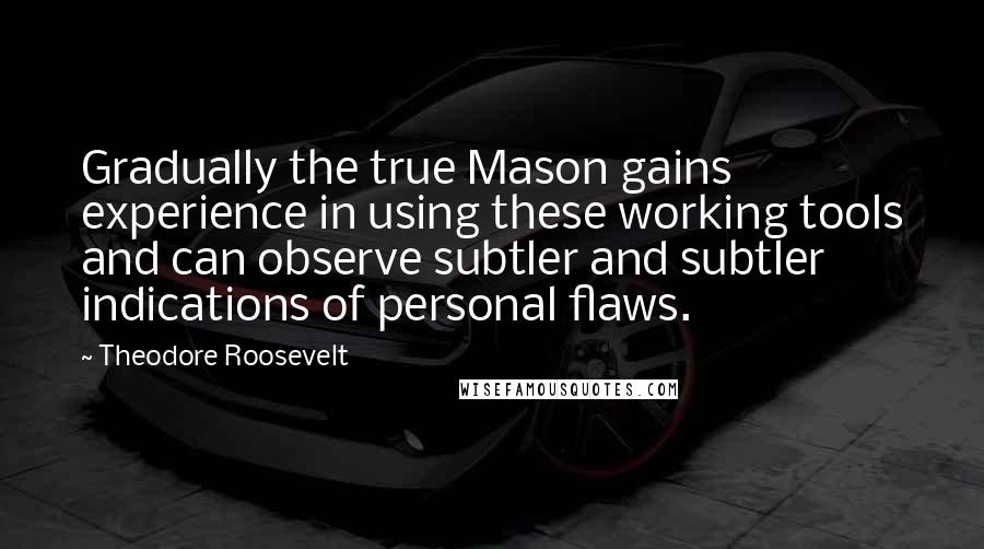 Theodore Roosevelt Quotes: Gradually the true Mason gains experience in using these working tools and can observe subtler and subtler indications of personal flaws.