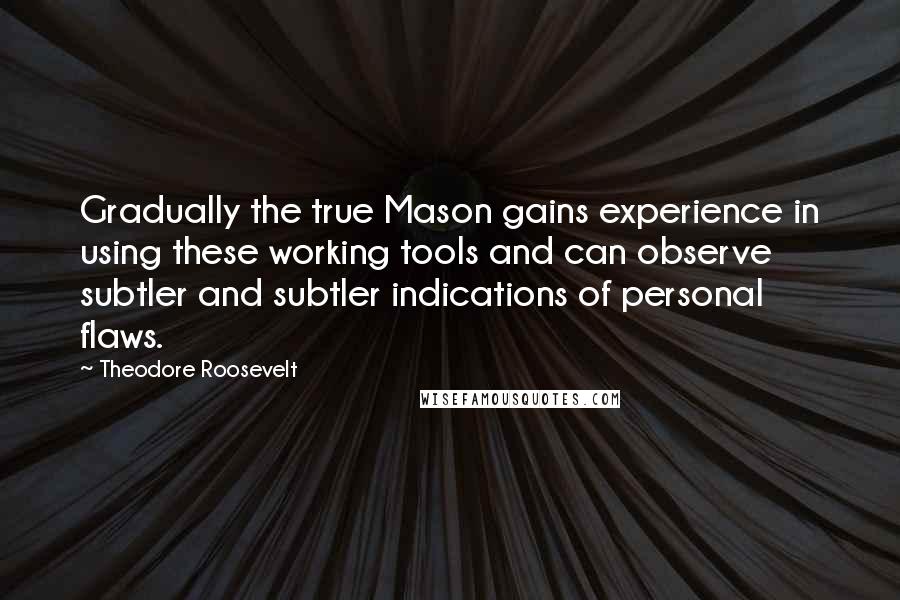 Theodore Roosevelt Quotes: Gradually the true Mason gains experience in using these working tools and can observe subtler and subtler indications of personal flaws.