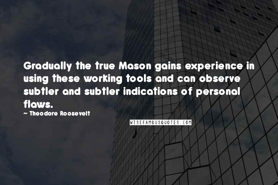 Theodore Roosevelt Quotes: Gradually the true Mason gains experience in using these working tools and can observe subtler and subtler indications of personal flaws.