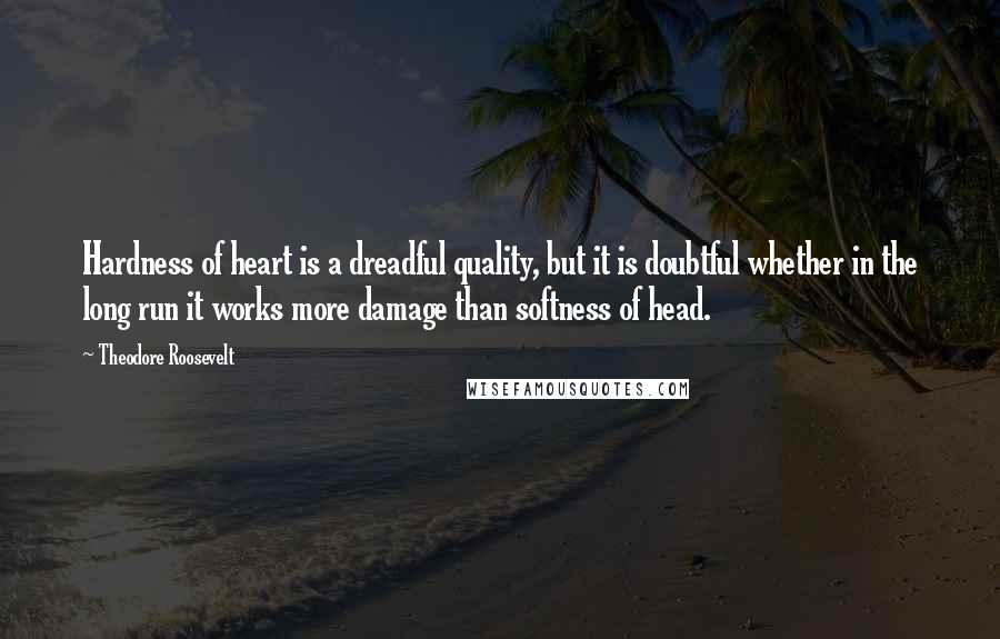 Theodore Roosevelt Quotes: Hardness of heart is a dreadful quality, but it is doubtful whether in the long run it works more damage than softness of head.