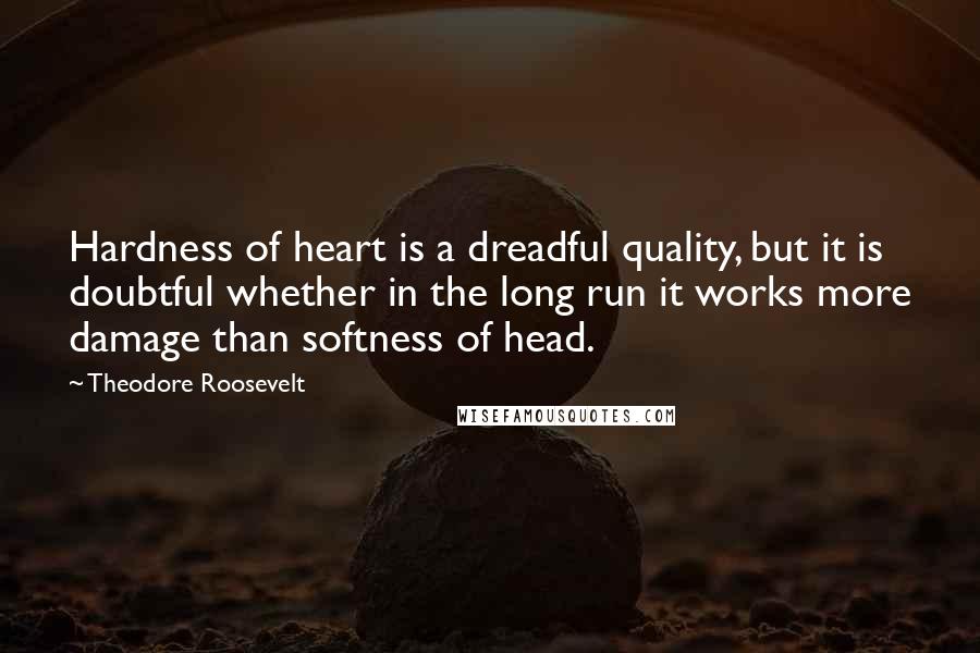 Theodore Roosevelt Quotes: Hardness of heart is a dreadful quality, but it is doubtful whether in the long run it works more damage than softness of head.