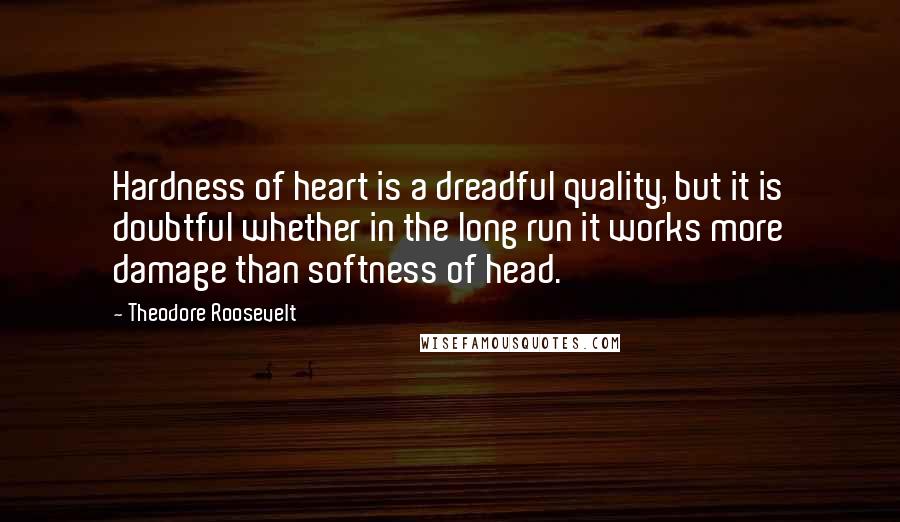 Theodore Roosevelt Quotes: Hardness of heart is a dreadful quality, but it is doubtful whether in the long run it works more damage than softness of head.