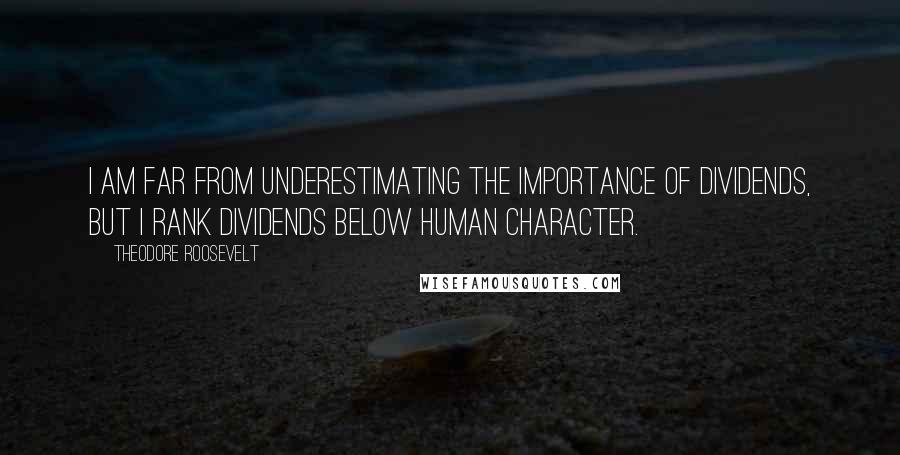 Theodore Roosevelt Quotes: I am far from underestimating the importance of dividends, but I rank dividends below human character.